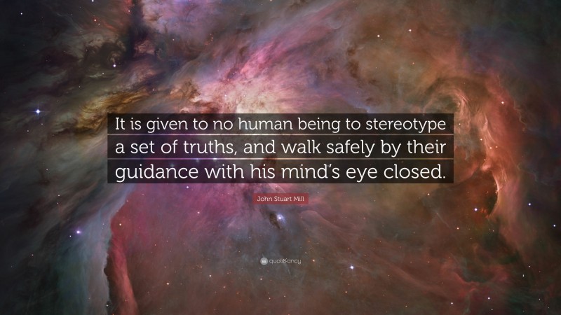 John Stuart Mill Quote: “It is given to no human being to stereotype a set of truths, and walk safely by their guidance with his mind’s eye closed.”