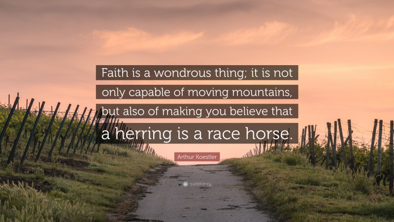 Arthur Koestler Quote: “Faith is a wondrous thing; it is not only capable of moving mountains, but also of making you believe that a herring is a race horse.”