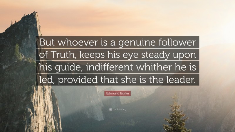 Edmund Burke Quote: “But whoever is a genuine follower of Truth, keeps his eye steady upon his guide, indifferent whither he is led, provided that she is the leader.”
