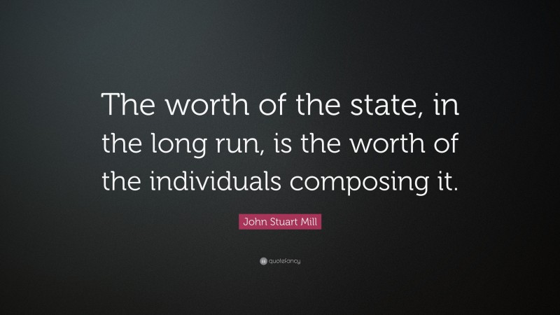 John Stuart Mill Quote: “The worth of the state, in the long run, is the worth of the individuals composing it.”