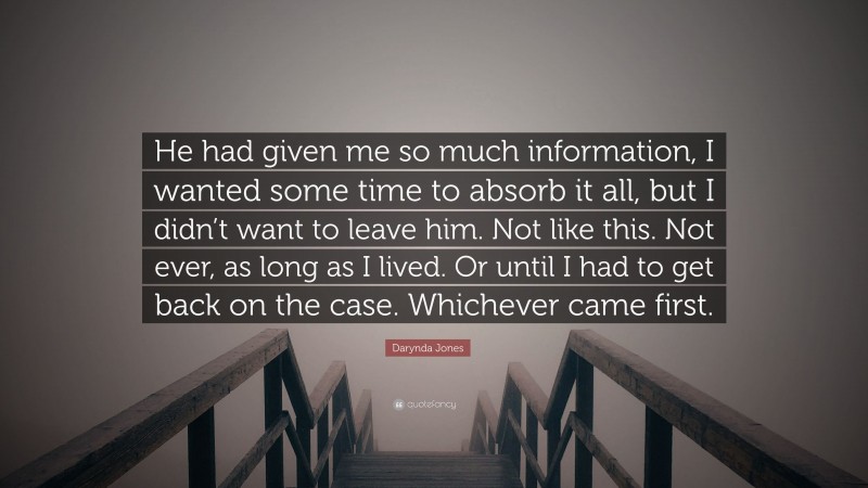 Darynda Jones Quote: “He had given me so much information, I wanted some time to absorb it all, but I didn’t want to leave him. Not like this. Not ever, as long as I lived. Or until I had to get back on the case. Whichever came first.”