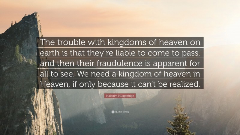 Malcolm Muggeridge Quote: “The trouble with kingdoms of heaven on earth is that they’re liable to come to pass, and then their fraudulence is apparent for all to see. We need a kingdom of heaven in Heaven, if only because it can’t be realized.”