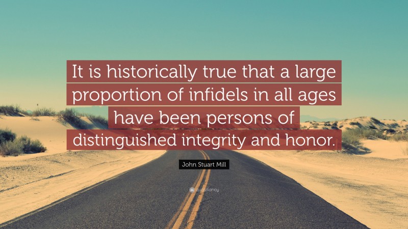John Stuart Mill Quote: “It is historically true that a large proportion of infidels in all ages have been persons of distinguished integrity and honor.”
