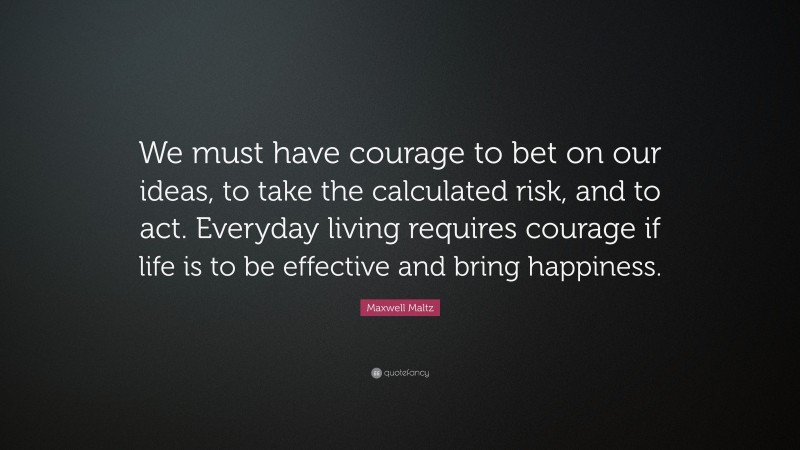 Maxwell Maltz Quote: “We must have courage to bet on our ideas, to take the calculated risk, and to act. Everyday living requires courage if life is to be effective and bring happiness.”