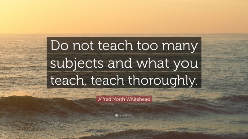 Alfred North Whitehead Quote: “Do not teach too many subjects and what you teach, teach thoroughly.”