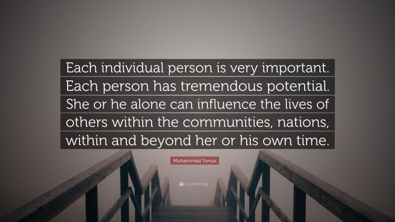 Muhammad Yunus Quote: “Each individual person is very important. Each person has tremendous potential. She or he alone can influence the lives of others within the communities, nations, within and beyond her or his own time.”