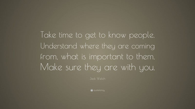 Jack Welch Quote: “Take time to get to know people. Understand where they are coming from, what is important to them. Make sure they are with you.”