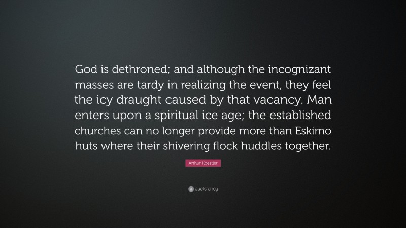 Arthur Koestler Quote: “God is dethroned; and although the incognizant masses are tardy in realizing the event, they feel the icy draught caused by that vacancy. Man enters upon a spiritual ice age; the established churches can no longer provide more than Eskimo huts where their shivering flock huddles together.”