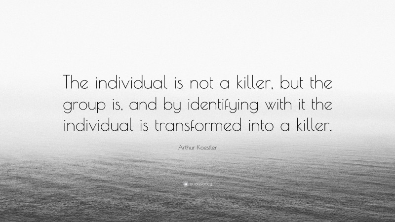 Arthur Koestler Quote: “The individual is not a killer, but the group is, and by identifying with it the individual is transformed into a killer.”