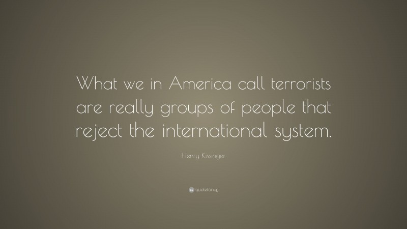 Henry Kissinger Quote: “What we in America call terrorists are really groups of people that reject the international system.”