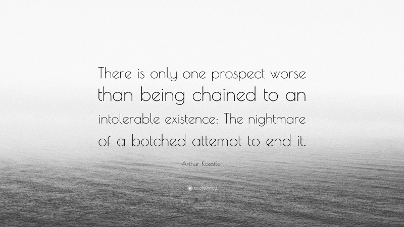 Arthur Koestler Quote: “There is only one prospect worse than being chained to an intolerable existence: The nightmare of a botched attempt to end it.”