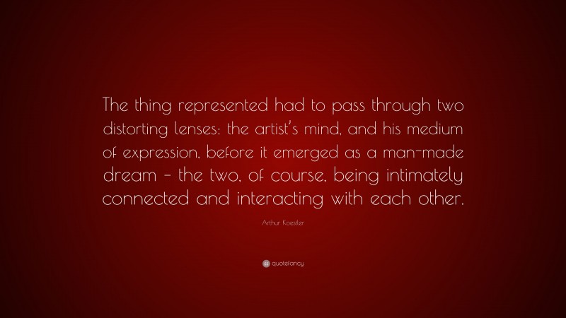 Arthur Koestler Quote: “The thing represented had to pass through two distorting lenses: the artist’s mind, and his medium of expression, before it emerged as a man-made dream – the two, of course, being intimately connected and interacting with each other.”
