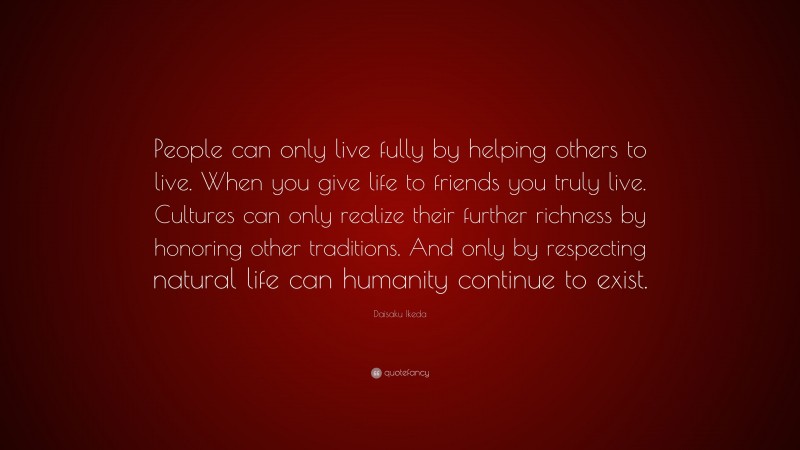 Daisaku Ikeda Quote: “People can only live fully by helping others to live. When you give life to friends you truly live. Cultures can only realize their further richness by honoring other traditions. And only by respecting natural life can humanity continue to exist.”