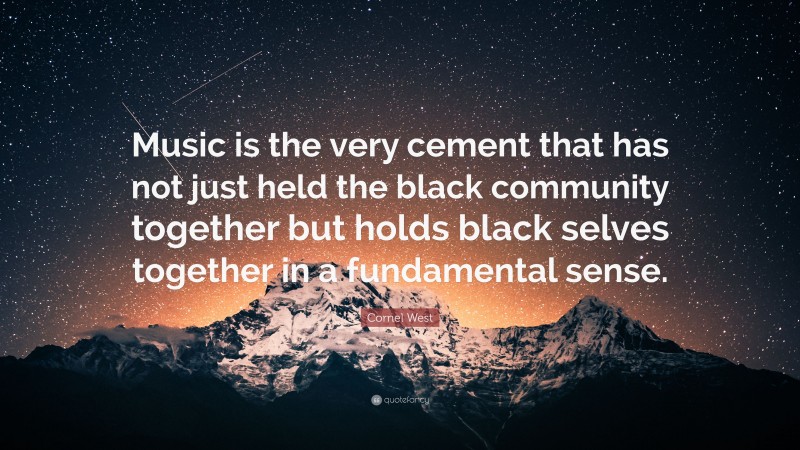 Cornel West Quote: “Music is the very cement that has not just held the black community together but holds black selves together in a fundamental sense.”