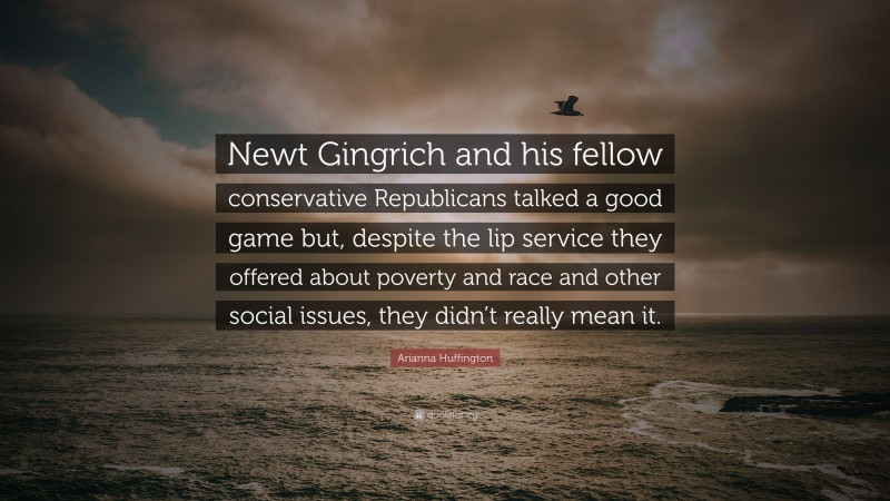 Arianna Huffington Quote: “Newt Gingrich and his fellow conservative Republicans talked a good game but, despite the lip service they offered about poverty and race and other social issues, they didn’t really mean it.”