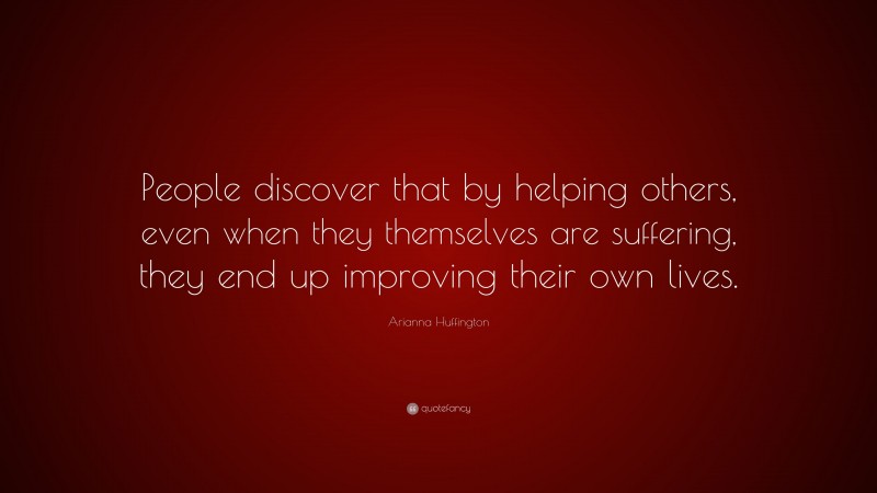 Arianna Huffington Quote: “People discover that by helping others, even when they themselves are suffering, they end up improving their own lives.”