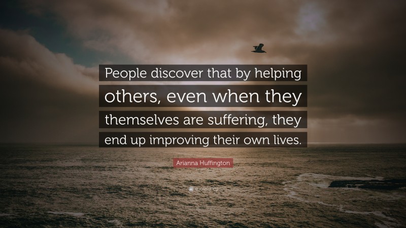 Arianna Huffington Quote: “People discover that by helping others, even when they themselves are suffering, they end up improving their own lives.”