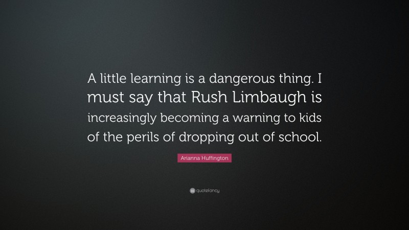 Arianna Huffington Quote: “A little learning is a dangerous thing. I must say that Rush Limbaugh is increasingly becoming a warning to kids of the perils of dropping out of school.”