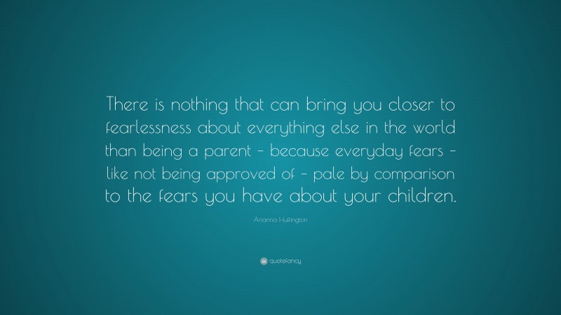 Arianna Huffington Quote: “There is nothing that can bring you closer to fearlessness about everything else in the world than being a parent – because everyday fears – like not being approved of – pale by comparison to the fears you have about your children.”