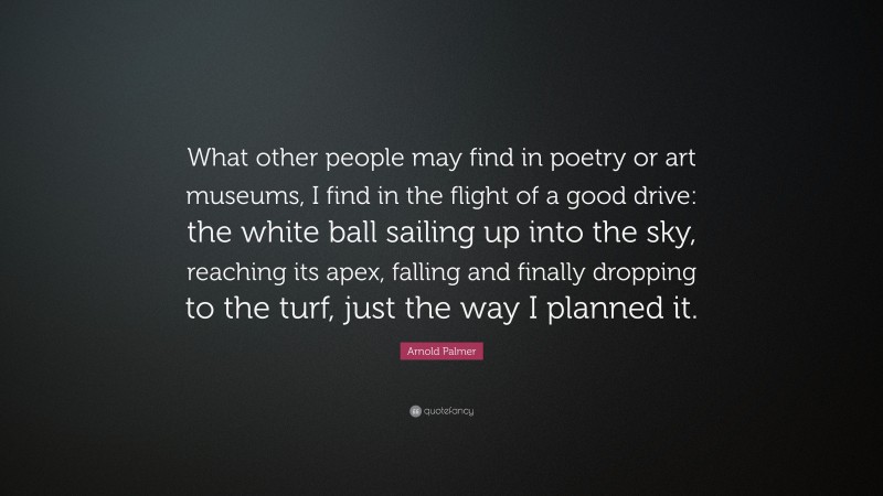 Arnold Palmer Quote: “What other people may find in poetry or art museums, I find in the flight of a good drive: the white ball sailing up into the sky, reaching its apex, falling and finally dropping to the turf, just the way I planned it.”