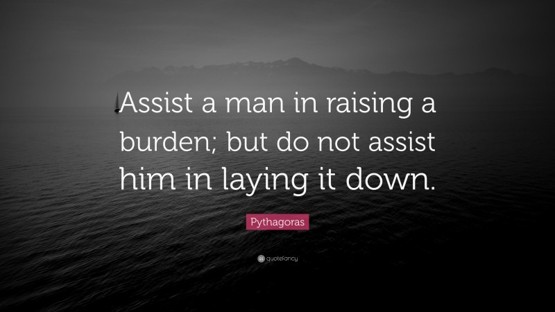 Pythagoras Quote: “Assist a man in raising a burden; but do not assist him in laying it down.”