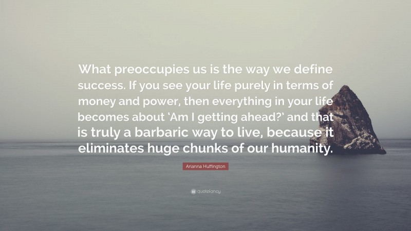 Arianna Huffington Quote: “What preoccupies us is the way we define success. If you see your life purely in terms of money and power, then everything in your life becomes about ‘Am I getting ahead?’ and that is truly a barbaric way to live, because it eliminates huge chunks of our humanity.”