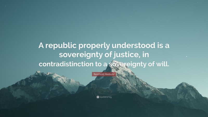 Reinhold Niebuhr Quote: “A republic properly understood is a sovereignty of justice, in contradistinction to a sovereignty of will.”
