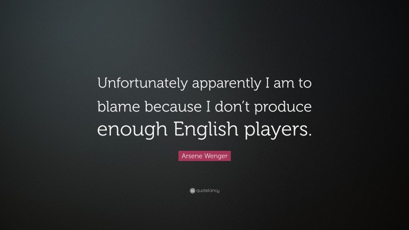Arsene Wenger Quote: “Unfortunately apparently I am to blame because I don’t produce enough English players.”