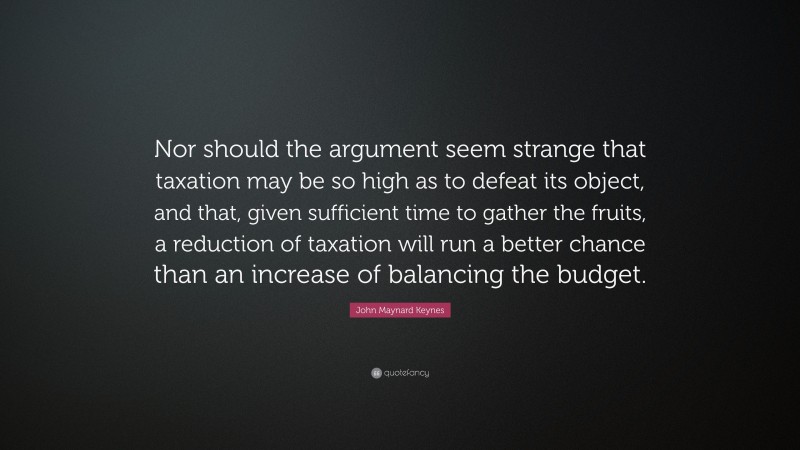 John Maynard Keynes Quote: “Nor should the argument seem strange that taxation may be so high as to defeat its object, and that, given sufficient time to gather the fruits, a reduction of taxation will run a better chance than an increase of balancing the budget.”