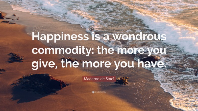 Madame de Stael Quote: “Happiness is a wondrous commodity: the more you give, the more you have.”