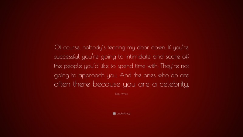 Betty White Quote: “Of course, nobody’s tearing my door down. If you’re successful you’re going to intimidate and scare off the people you’d like to spend time with. They’re not going to approach you. And the ones who do are often there because you are a celebrity.”