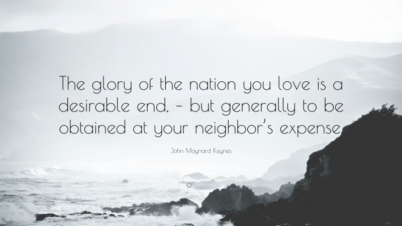 John Maynard Keynes Quote: “The glory of the nation you love is a desirable end, – but generally to be obtained at your neighbor’s expense.”