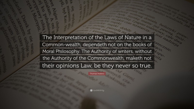Thomas Hobbes Quote: “The Interpretation of the Laws of Nature in a Common-wealth, dependeth not on the books of Moral Philosophy. The Authority of writers, without the Authority of the Commonwealth, maketh not their opinions Law, be they never so true.”