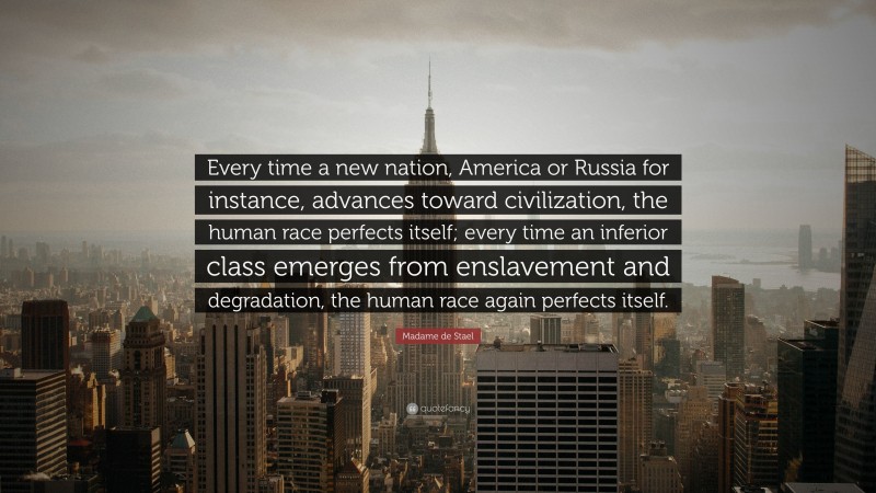 Madame de Stael Quote: “Every time a new nation, America or Russia for instance, advances toward civilization, the human race perfects itself; every time an inferior class emerges from enslavement and degradation, the human race again perfects itself.”