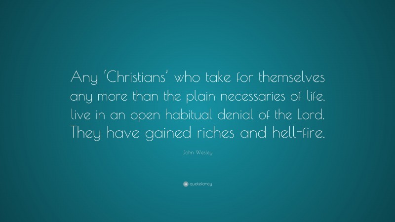 John Wesley Quote: “Any ‘Christians’ who take for themselves any more than the plain necessaries of life, live in an open habitual denial of the Lord. They have gained riches and hell-fire.”