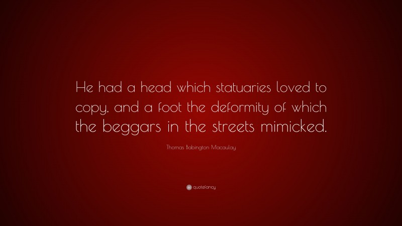 Thomas Babington Macaulay Quote: “He had a head which statuaries loved to copy, and a foot the deformity of which the beggars in the streets mimicked.”