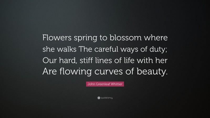John Greenleaf Whittier Quote: “Flowers spring to blossom where she walks The careful ways of duty; Our hard, stiff lines of life with her Are flowing curves of beauty.”