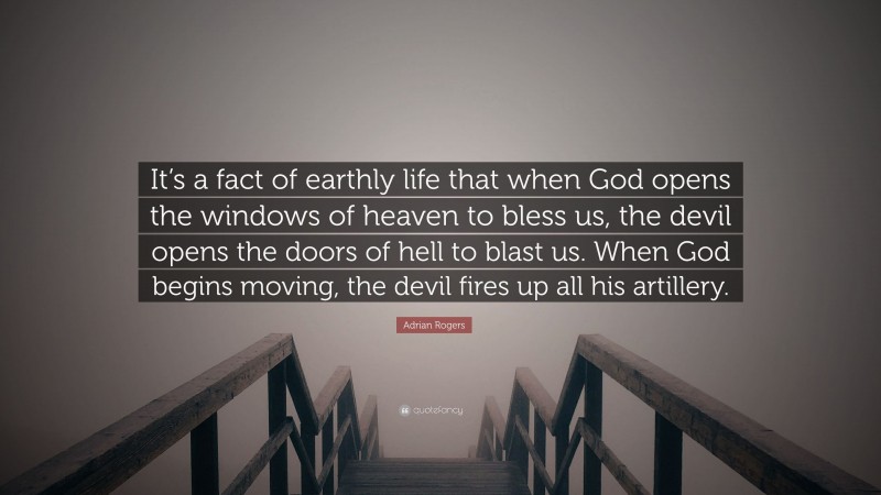 Adrian Rogers Quote: “It’s a fact of earthly life that when God opens the windows of heaven to bless us, the devil opens the doors of hell to blast us. When God begins moving, the devil fires up all his artillery.”