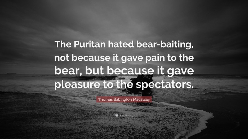 Thomas Babington Macaulay Quote: “The Puritan hated bear-baiting, not because it gave pain to the bear, but because it gave pleasure to the spectators.”
