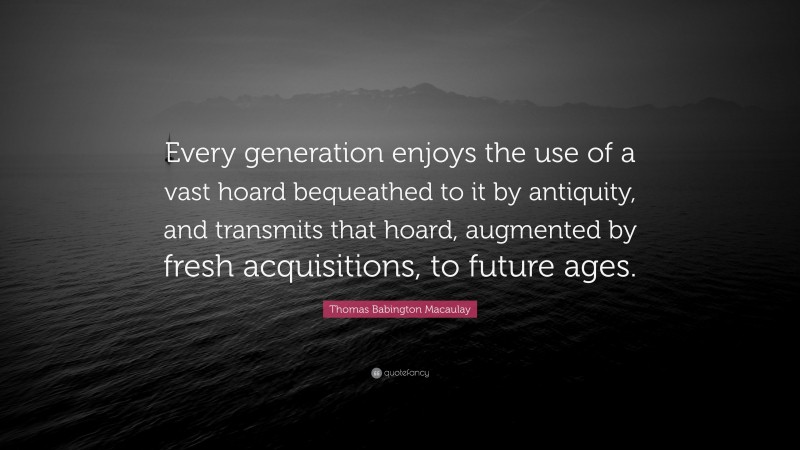 Thomas Babington Macaulay Quote: “Every generation enjoys the use of a vast hoard bequeathed to it by antiquity, and transmits that hoard, augmented by fresh acquisitions, to future ages.”