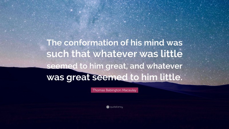 Thomas Babington Macaulay Quote: “The conformation of his mind was such that whatever was little seemed to him great, and whatever was great seemed to him little.”