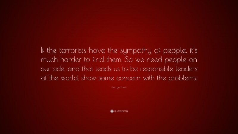 George Soros Quote: “If the terrorists have the sympathy of people, it’s much harder to find them. So we need people on our side, and that leads us to be responsible leaders of the world, show some concern with the problems.”