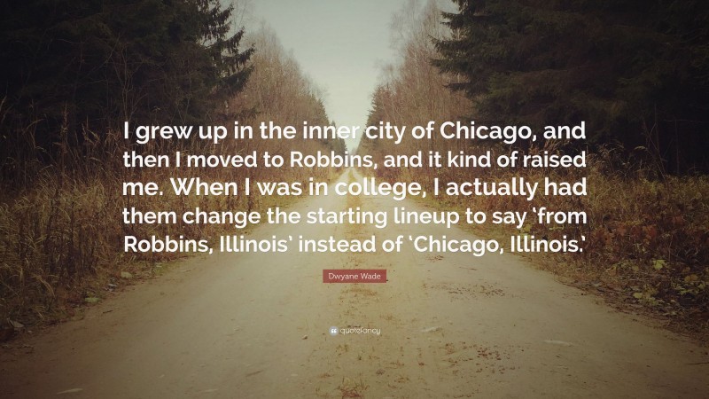 Dwyane Wade Quote: “I grew up in the inner city of Chicago, and then I moved to Robbins, and it kind of raised me. When I was in college, I actually had them change the starting lineup to say ‘from Robbins, Illinois’ instead of ‘Chicago, Illinois.’”