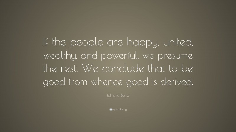 Edmund Burke Quote: “If the people are happy, united, wealthy, and powerful, we presume the rest. We conclude that to be good from whence good is derived.”