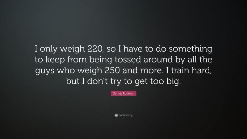 Dennis Rodman Quote: “I only weigh 220, so I have to do something to keep from being tossed around by all the guys who weigh 250 and more. I train hard, but I don’t try to get too big.”