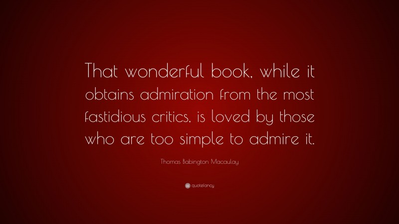 Thomas Babington Macaulay Quote: “That wonderful book, while it obtains admiration from the most fastidious critics, is loved by those who are too simple to admire it.”