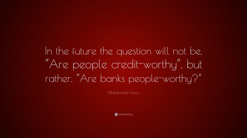 Muhammad Yunus Quote: “In the future the question will not be, “Are people credit-worthy”, but rather, “Are banks people-worthy?””