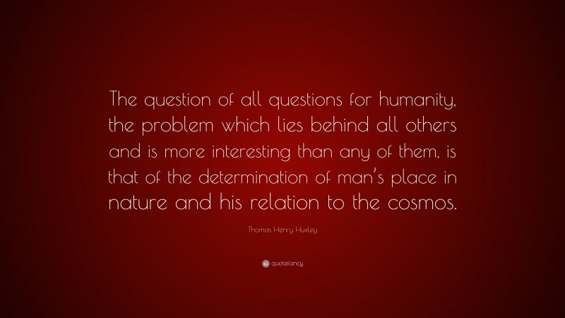 Thomas Henry Huxley Quote: “The question of all questions for humanity, the problem which lies behind all others and is more interesting than any of them, is that of the determination of man’s place in nature and his relation to the cosmos.”