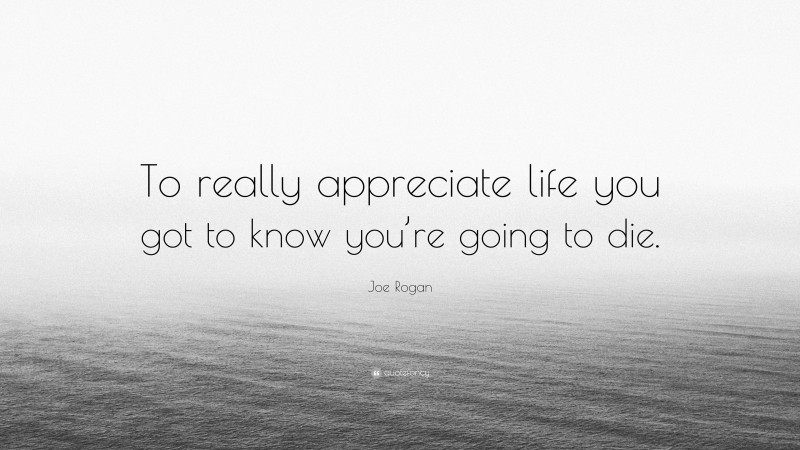 Joe Rogan Quote: “To really appreciate life you got to know you’re going to die.”