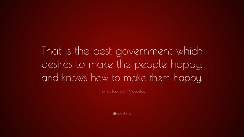 Thomas Babington Macaulay Quote: “That is the best government which desires to make the people happy, and knows how to make them happy.”